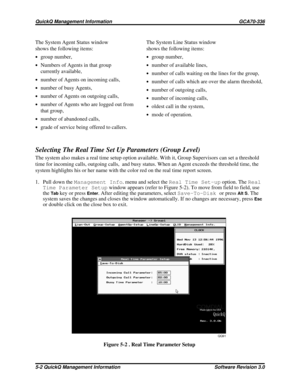 Page 68The System Agent Status window
shows the following items:
·group number,
·Numbers of Agents in that group
currently available,
·number of Agents on incoming calls,
·number of busy Agents,
·number of Agents on outgoing calls,
·number of Agents who are logged out from
that group,
·number of abandoned calls,
·grade of service being offered to callers.
Selecting The Real Time Set Up Parameters (Group Level)
The system also makes a real time setup option available. With it, Group Supervisors can set a...