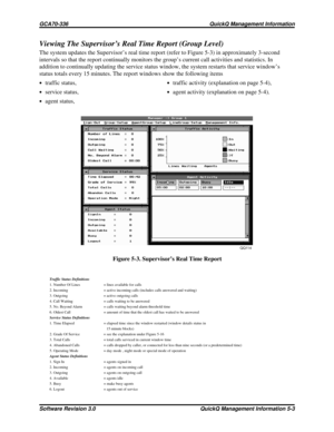 Page 69Viewing The Supervisor’s Real Time Report (Group Level)
The system updates the Supervisor’s real time report (refer to Figure 5-3) in approximately 3-second
intervals so that the report continually monitors the group’s current call activities and statistics. In
addition to continually updating the service status window, the system restarts that service window’s
status totals every 15 minutes. The report windows show the following items
·traffic status,·traffic activity (explanation on page 5-4),
·service...