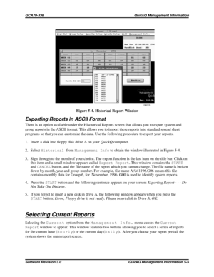 Page 71Exporting Reports in ASCII Format
There is an option available under the Hisotorical Reports screen that allows you to export system and
group reports in the ASCII format. This allows you to import these reports into standard spread sheet
programs so that you can customize the data. Use the following procedure to export your reports.
1. Insert a disk into floppy disk drive A on yourQuickQcomputer.
2. SelectHistoricalfromManagement Infoto obtain the window illustrated in Figure 5-4.
3. Sign through to the...