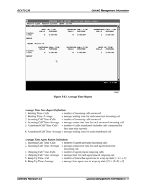 Page 83QQ97
Figure 5-13. Average Time Report
Average Time Line Report Definitions
1. Waiting Time–Calls = number of incoming calls answered
2. Waiting Time–Average = average waiting time for each answered incoming call
3. Incoming Call Time–Calls = number of incoming calls answered
4. Incoming Call Time–Average = average connection time for each answered incoming call
5. Abandoned Call Time–Calls = number of calls abandoned–includes calls connected for
less than nine seconds
6. Abandoned Call Time–Average =...