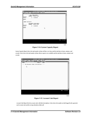 Page 84QQ98
QQ99
Figure 5-14. System Capacity Report
System Capacity Report shows the total number of times all lines were busy and the total time in hours, minutes, and
seconds. It also shows the total number of times that no agents were available and the total time in hours, minutes and
seconds.
Figure 5-15. Account Code Report
Account Code Report lists the account codes with their descriptions. It also shows the number of calls logged by the agents for
each Account code and the average duration of that...