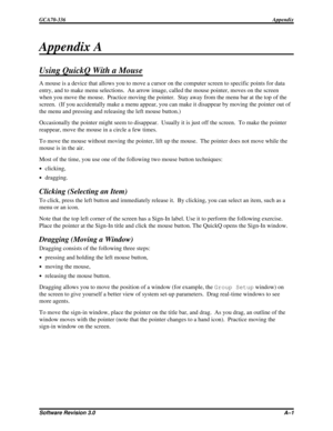 Page 87Appendix A
Using QuickQ With a Mouse
A mouse is a device that allows you to move a cursor on the computer screen to specific points for data
entry, and to make menu selections. An arrow image, called the mouse pointer, moves on the screen
when you move the mouse. Practice moving the pointer. Stay away from the menu bar at the top of the
screen. (If you accidentally make a menu appear, you can make it disappear by moving the pointer out of
the menu and pressing and releasing the left mouse button.)...