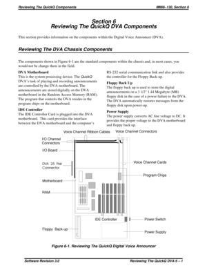 Page 55Section 6
Reviewing The QuickQ DVA Components
This section provides information on the components within the Digital Voice Announcer (DVA).
Reviewing The DVA Chassis Components
The components shown in Figure 6-1 are the standard components within the chassis and, in most cases, you
would not be change them in the field.
DVA Motherboard
This is the system processing device. The
QuickQ
DVA’s task of playing and recording announcements
are controlled by the DVA motherboard. The
announcements are stored...