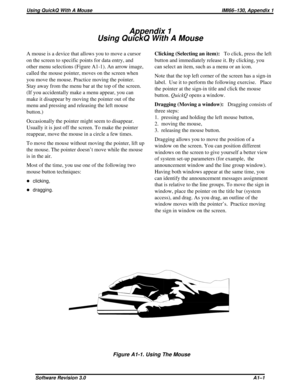 Page 67Appendix 1
UsingQuickQWithAMouse
A mouse is a device that allows you to move a cursor
on the screen to specific points for data entry, and
other menu selections (Figure A1-1). An arrow image,
called the mouse pointer, moves on the screen when
you move the mouse. Practice moving the pointer.
Stay away from the menu bar at the top of the screen.
(If you accidentally make a menu appear, you can
make it disappear by moving the pointer out of the
menu and pressing and releasing the left mouse
button.)...