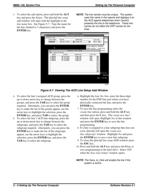 Page 483.To select theaddoption, press and hold theALT
key and press theAkey. TheQuickQ line setup
addwindow will open with the highlight in the
line namebox. See Figure 5-7. Type the name for
the line (limited to 7 characters) and press the
ENTERkey.
4.To select the line’s assigned ACD group, press the
up or down arrow key to change between the
groups, and press theTABkey to select the group
required. Alternately, you can press theENTER
key to make the list of the groups appear, use the
arrow keys to highlight...