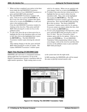 Page 527.When you have completed your entries in the three
boxes under theAddDID/DNISTranslation
window, click onCreat–DID/DNIS Translationor
press and holdALTwhile pressingC.
8.TheAddDID/DNISTranslation?window will
open. Click onYesor press theENTERkey. If
theCreate Line Sub-Group?window then opens,
click onYesor press theENTERkey to add your
entry to the translation table.
Close theAdd DID/DNIS Translationwindow by
clicking on the close box. Then, press and hold
ALTwhile pressingCor click onClosein the...