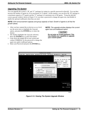Page 57Upgrading The System
You can upgrade the system’s “B” and “C” packages by typing in a specific password inQuickQ. You can then
increase the number of agents by 24 in increments of 12 agents. In this manner, you can grow the “B” package to
a maximum capacity of 72 agents and the “C” package to a maximum size of 96 agents. Using theQuickQ
system upgradewindow shown in Figure 5-14, you enter a password to change the agent size, and disable or
enable the optional wallboards when they are used.
NOTE:DVA...