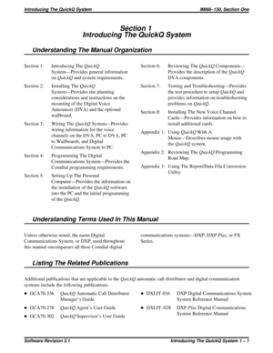 Page 7Section 1
Introducing The QuickQ System
Understanding The Manual Organization
Section 1: Introducing TheQuickQ
System—Provides general information
onQuickQand system requirements.
Section 2: Installing TheQuickQ
System—Provides site planning
considerations and instructions on the
mounting of the Digital Voice
Announcer (DVA) and the optional
wallboard.
Section 3: Wiring TheQuickQSystem—Provides
wiring information for the voice
channels on the DVA, PC to DVA, PC
to Wallboards, and Digital
Communications...