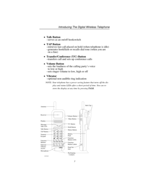 Page 13Talk Button
–serves as an on/off hookswitch
TAP Button
–retrieves last call placed on hold (when telephone is idle)
–generates hookflash or recalls dial tone (when you are
on a line)
Transfer/Conference (T/C) Button
–transfers call and sets up conference calls
Volume Button
–sets the loudness of the calling party’s voice
to low or high
–sets ringer volume to low, high or off
Vibrator
–optional non-audible ring indication
NOTE: Your telephone has a power saving feature that turns off the dis-
play...