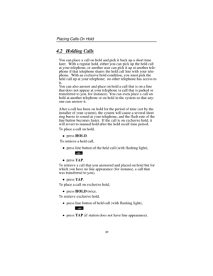 Page 364.2 Holding Calls
You can place a call on hold and pick it back up a short time
later. With a regular hold, either you can pick up the held call
at your telephone, or another user can pick it up at another tele
-
phone if that telephone shares the held call line with your tele
-
phone. With an exclusive hold condition, you must pick the
held call up at your telephone; no other telephone has access to
it.
You can also answer and place on hold a call that is on a line
that does not appear at your telephone...