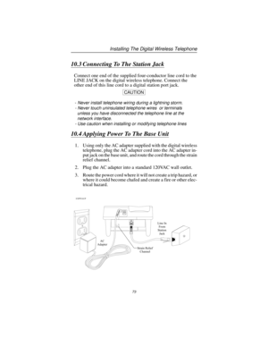 Page 7910.3 Connecting To The Station Jack
Connect one end of the supplied four-conductor line cord to the
LINE JACK on the digital wireless telephone. Connect the
other end of this line cord to a digital station port jack.
CAUTION
-Never install telephone wiring during a lightning storm.
- Never touch uninsulated telephone wires or terminals
unless you have disconnected the telephone line at the
network interface.
- Use caution when installing or modifying telephone lines
10.4 Applying Power To The Base Unit...