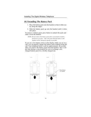 Page 8010.5 Installing The Battery Pack
1. Place the battery pack onto the handset so that it slides eas
-
ily along the ridges.
2. Slide the battery pack up onto the handset until it clicks
into place.
To remove a battery pack, press button to unlatch the pack and
slide it from the handset.
NOTE: Do not remove the battery pack unless you intend to install a
fresh one in its place. This will ensure that the battery in the
handset will be charged as quickly as possible.
If you see a low battery notice in the...