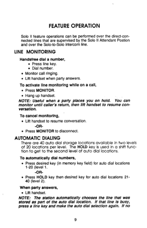 Page 13FEATURE OPERATION 
Solo II feature operations can be performed over the direct-con- 
nected lines that are supervised by the Solo II Attendant Postion 
and over the Solo-to-Solo intercom line. 
LINE MONITORING 
Handsfree dial a number, 
o Press line key. 
l Dial number. 
e Monitor call ringing. 
l Lii handset when party answers. 
To activate line monitoring while on a call, 
l Press MONITOR. 
l Hang up handset. 
NOTE: Useful when a party places you on hold. You- can 
monitor until caller’s return, then...