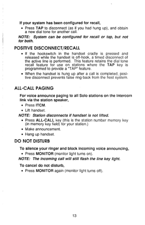 Page 17If your system has been configured for recall, 
l Press TAP to disconnect (as if you had hung up), and obtain 
a new dial tone for another call. 
NOTE: System can be configured for recall or tap, but not 
/ for both. 
POSITIVE DISCONNECT/RECALL 
l If the hookswitch in the handset cradle is pressed and 
released while the handset is off-hook, a timed disconnect of 
the active line is performed. This feature retains the dial tone 
recall feature for use on stations where the 
TAP key is 
programmed to...