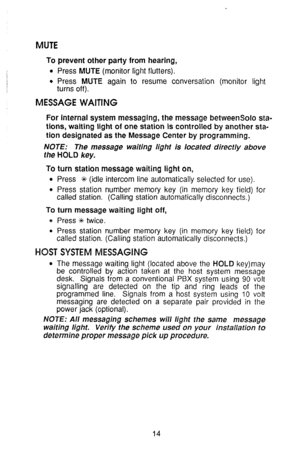 Page 18MUTE 
To prevent other party from hearing, 
l Press MUTE (monitor light flutters). 
0 Press MUTE again to resume conversation (monitor light 
turns off). 
MESSAGE WAITING 
For internal system messaging, the message betweensolo sta- 
tions, waiting light of one station is controlled by another sta- 
tion designated as the Message Center by programming. 
NOTE: The message waiting light is located directly above 
the HOLD key. 
To turn station message waiting light on, 
l Press 9 (idle intercom line...