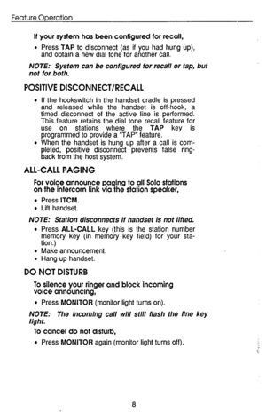 Page 12Feature Operation 
If your system has been configured for recall, 
l Press TAP to disconnect (as if you had hung up), 
and obtain a new dial tone for another call. 
NOTE: System can be configured for recall or tap, but 
not for both. 
POSITIVE DISCONNECT/RECALL 
l If the hookswitch in the handset cradle is pressed 
and released while the handset is off-hook, a 
timed disconnect of the active line is performed. 
This feature retains the dial tone recall feature for 
use on stations where the TAP key is...