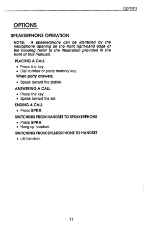 Page 15OPTIONS 
SPEAKERPHONE OPERATION 
NOTE: A speakerphone can be identified by the 
microphone opening on the front right-hand edge of 
the housing (refer to the illustration provided in the 
front of this manual). 
PLACING A CALL 
l Press line key. 
l Dial number or press memory key. 
When party answers, 
l Speak toward the station. 
ANSWERING A CALL 
l Press line key. 
l Speak toward the set. 
ENDING A CALL 
l Press SPKR. 
SWITCHING FROM HANDSET TO SPEAKERPHONE 
l Press SPKR. 
l Hang up handset. 
SWITCHING...