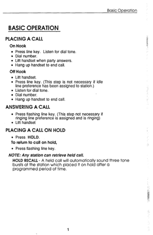 Page 5Basic Operation 
BASIC OPEl?ATlON 
PLACING A CALL 
On Hook 
l Press line key. Listen for dial tone. 
l Dial number. 
l Lift handset when party answers. 
l Hang up handset to end call. 
Off Hook 
l Lift handset. 
l Press line key. (This step is not necessary if idle 
line preference has been assigned to station.) 
l Listen for dial tone. 
l Dial number. 
l Hang up handset to end call. 
ANSWERING A CALL 
l Press flashing line key. (This step not necessary if 
ringing line preference is assigned and is...