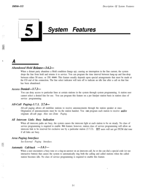 Page 111IMIH-112Description Of System Features
System Features
AAbandoned Hold 
Release-3.6.2-
When a distant party abandons a Hold condition (hangs up), causing an interruption in the Iine current, the system
drops the line from hold and returns it to service. You can program the time interval between hang-up and line-drop
between either 50 msec. or 350 
rnsec. This feature usually depends upon special arrangements that must be made at
the CO end of the connection. The line select indicator will turn off to...