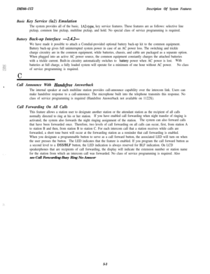 Page 113IMI66-112Description Of System FeaturesBasic Key Service (la2) Emulation
The system provides all of the basic, IAZtype, key service features. These features are as follows: selective line
pickup, common line pickup, multiline pickup, and hold. No special class of service programming is required.Battery Back-up Interface 
-2.4.2-
We have made it possible to attach a Comdial-provided optional battery back-up kit to the common equipment.
Battery back-up gives full uninterrupted system power in case of an AC...