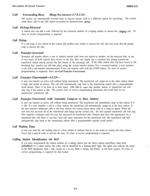 Page 114Description Of System FeaturesIMIii6-112Call Forwarding-Busy /Ring-No-Answer-3.7.9,3.X3-
The system can automatically forward busy or ring-no answer calls to a different station for answering.The system
sends these calls to any idle station associated by intercom hunt 
group.Call Pickup-Directed
A station user can dial a code, followed by the extension number of a ringing station, to answer the ringing call.No
class of service programming is required.
Call Pickup
If a call rings to any station in the...