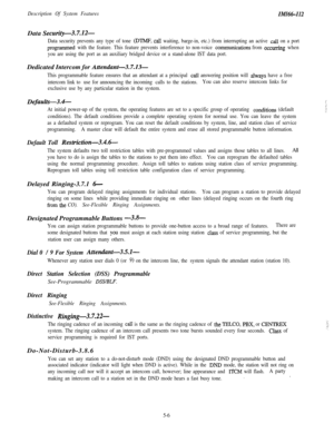 Page 116Description Of System FeaturesIMI66-I12Data 
Security-3.7X-
Data security prevents any type of tone (DTMF, calI waiting, barge-in, etc.) from interrupting an active call on a port
programfned with the feature. This feature prevents interference to non-voice communications from occurring when
you are using the port as an auxiliary bridged device or a stand-alone IST data port.Dedicated Intercom for 
Attendant-3.7.13-
This programmable feature ensures that an attendant at a principal call answering...