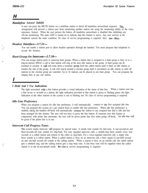 Page 119IMZ66-112
Description Of System FeaturesH
Handsflee Answer Inhibit
A user can press the MUTE button on a multiline station to block all handsfree answerback response. ‘Ihis
arrangement will prevent a station user from monitoring another station site using the monitoring ability of the voice
announce feature.When the user presses the button, all handsfree answerback is disabled thus inhibiting any
off-site monitoring. The mute LED is steady-on to indicate that this feature is active. Any user activity at...