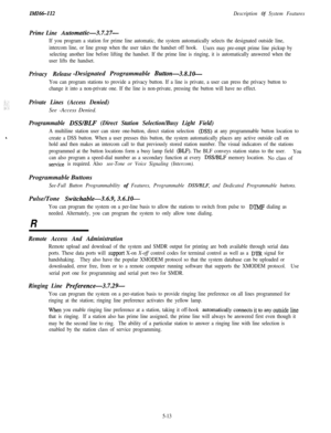 Page 123IMI66-112Description Of System Features
Prime Line Automatic-3.7.27-
If you program a station for prime line automatic, the system automatically selects the designated outside line,
intercom line, or line group when the user takes the handset off hook.
Users may pre-empt prime line pickup by
selecting another line before lifting the handset. If the prime line is ringing, it is automatically answered when the
user lifts the handset.
Privacy Release-Designated Programmable Button-3.8.10-
You can program...