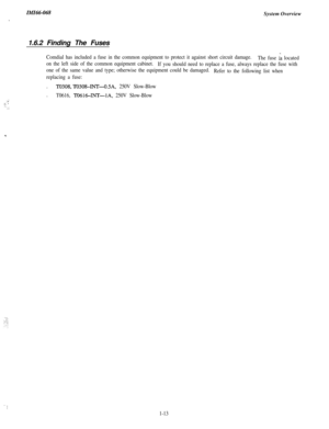Page 16IMI66-068
./System Overview
1.6.2 Finding The Fuses
Comdial has included a fuse in the common equipment to protect it against short circuit damage.
The fuse G located
on the left side of the common equipment cabinet.
If you should need to replace a fuse, always replace the fuse with
one of the same value and type; otherwise the equipment could be damaged.
Refer to the following list when
replacing a fuse:.
TO308,l-II308-INT-O.5A, 250V Slow-Blow.
T0616, TO6164NT--lA, 250V Slow-Blow::’i :::.:
1-13 