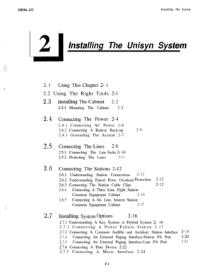 Page 17In!fIM-112Installing The System
:,.:
Installing The Unisyn System2.1UsingThis Chapter 
2- 1
2.2 Using The Right Tools 2-l
2.3InstaIXngThe Cabinet2-2
2.3.1 Mounting The Cabinet2-2
2.4ConnectingThe Power 2-4
2.4.1 Connecting AC Power 2-4
2.4.2 Connecting A Battery Back-up
2.4.3 Grounding The System 2-7
2-6
2.5ConnectingThe Lines2-82.5.1 Connecting The LineJacks 
2- 10
2.5.2 Protecting The Lines
2-11
2.6ConnectingThe Stations 2-12
2.6.1 Understanding Station Connections
2-122.6.2 Understanding Paired Ports...