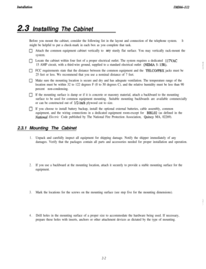 Page 20InstallationIMI66-112
2.3 /nsta//ing The Cabinet
Before you mount the cabinet, consider the following list in the layout and connection of the telephone system.It
might be helpful to put a check-mark in each box as you complete that task.
0Attach the common equipment cabinet vertically to any sturdy flat surface. You may vertically rack-mount the
system.
0Locate the cabinet within four feet of a proper electrical outlet. The system requires a dedicated 117VAC
15 AMP circuit, with a third-wire ground,...