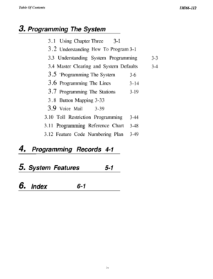 Page 3Table Of ContentsIMI64-112
3, Programming The System
3.1Using ChapterThree
3- 1
3.2UnderstandingHow ToProgram3-13.3 Understanding System Programming
3.4 Master Clearing and System Defaults
4IProgramming Records 4-I3.5 ‘Programming The System
3.6 Programming The Lines
3.7 Programming The Stations
3.8ButtonMapping3-33
3.9Voice Mail3-393.10 Toll Restriction Programming
3.11 
Prog-ramming Reference Chart
3.12 Feature Code Numbering Plan
5. System Features5-1
3-6
3-14
3-19
3-44
3-48
3-493-3
3-4
6m /ndex6-I
iv 