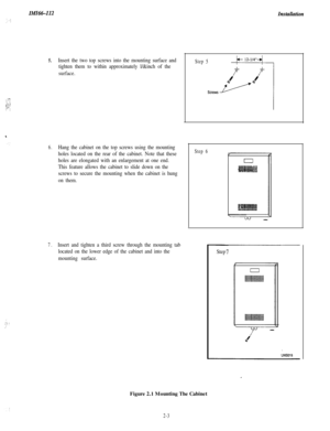 Page 21IMId&InstaUation
5.
: “1!.... ‘:,“:,::;-,:- :
Insert the two top screws into the mounting surface and
tighten them to within approximately l/&inch of the
surface.
6.Hang the cabinet on the top screws using the mounting
holes located on the rear of the cabinet. Note that these
holes are elongated with an enlargement at one end.
This feature allows the cabinet to slide down on the
screws to secure the mounting when the cabinet is hung
on them.
7.Insert and tighten a third screw through the mounting tab...
