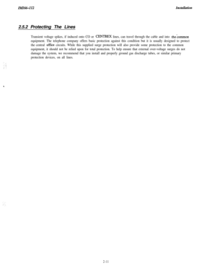 Page 29IMZ66-112I?lstullution2.5.2 Protecting The Lines
Transient voltage spikes, if induced onto CO or CENTREX lines, can travel through the cable and into thecommon
equipment. The telephone company offers basic protection against this condition but it is usually designed to protect
the central 
office circuits. While this supplied surge protection will also provide some protection to the common
equipment, it should not be relied upon for total protection. To help ensure that external over-voltage surges do...