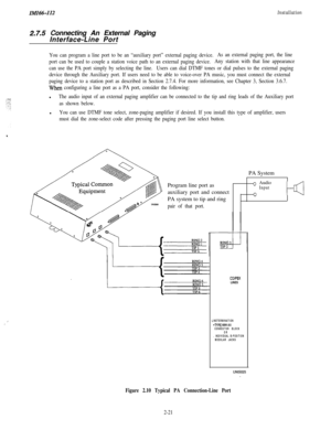 Page 39_.!
IMI66-112
2.7.5 Connecting An External Paging
Interface-Line Port
Installation
You can program a line port to be an “auxiliary port” external paging device.As an external paging port, the line
port can be used to couple a station voice path to an external paging device.Any station with that line appearance
can use the PA port simply by selecting the line.Users can dial DTMF tones or dial pulses to the external paging
device through the Auxiliary port. If users need to be able to voice-over PA music,...