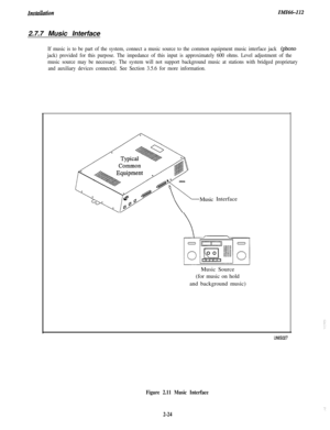 Page 42InstuuationIiVlI66-1122.7.7 Music Interface
If music is to be part of the system, connect a music source to the common equipment music interface jack (phono
jack) provided for this purpose. The impedance of this input is approximately 600 ohms. Level adjustment of the
music source may be necessary. The system will not support background music at stations with bridged proprietary
and auxiliary devices connected. See Section 3.5.6 for more information.MusicInterface
Music Source
(for music on hold
and...