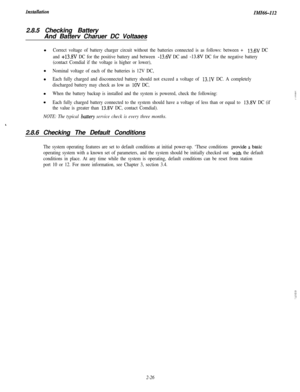 Page 44InstullutionIMIG-1122.8.5 Checking Battery
And Batterv Charuer DC Voltaaes
Correct voltage of battery charger circuit without the batteries connected is as follows: between + 13.6V DC
and 
+13.8V DC for the positive battery and between -13.6V DC and -13.8V DC for the negative battery
(contact Comdial if the voltage is higher or lower),
Nominal voltage of each of the batteries is 12V DC,
Each fully charged and disconnected battery should not exceed a voltage of 
13.1V DC. A completely
discharged battery...