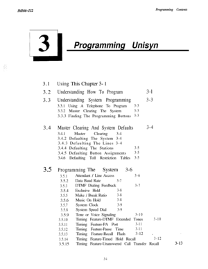 Page 48IMI66-112Programming Contents
Ll
3
Programming Unisyn3.1
UsingThis Chapter 3- 1
3.2
Understanding How To Program3.3
Understanding System Programming3.3.1 Using A Telephone To Program
3-33.3.2 Master Clearing The System
3-33.3.3 Finding The Programming Buttons
3-33.4
Master Clearing And System Defaults3.4.1 Master Clearing 3-4
3.4.2 Defaulting The System 3-4
3.4.3 Defaulting The Lines 3-4
3.4.4 Defaulting The Stations
3-53.4.5 Defaulting Button Assignments
3-53.4.6 Defaulting Toll Restriction Tables
3-5...