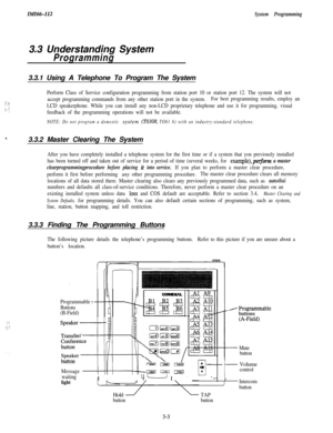 Page 53ZMZ66-112System Programming3.3 Understanding System
Programming3.3.1 Using A Telephone To Program The System
.-: ,i’ :‘:;; .-.:; :
Perform Class of Service configuration programming from station port 10 or station port 12. The system will not
accept programming commands from any other station port in the system.For best programming results, employ an
LCD speakerphone. While you can install any non-LCD proprietary telephone and use it for programming, visual
feedback of the programming operations will not...