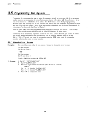 Page 56System ProgrammingIMI66-112
3.5 Programming The System
Programming the system means that you are setting the parameters that will be true system wide. If you are unsure
whether or not you are programming the correct function, check chapter 
5, Description of System Features,in the
back of this manual for a full definition of the feature.You should make a record of all your programming
decisions -it will help you keep track of what you have done and will help you troubleshoot any problem that might
arise...