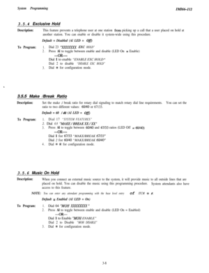 Page 58System ProgrammingZMZ66-I12
3.5.4 Exclusive Hold
Description:This feature prevents a telephone user at one station from picking up a call that a user placed on hold at
another station. You can enable or disable it system-wide using this procedure.
Default = Disabled (Al LED = Ofl
To Program:1.Dial 23 “XXXXXXX EXC HOLD”
2.Press Al to toggle between enable and disable (LED On = Enable)
-OR-Dial 1 to enable “ENABLE EXC HOLD 
”
Dial 2 to disable “DISABLE EXC HOLD”
3.Dial f for configuration mode.
,
3.5.5...