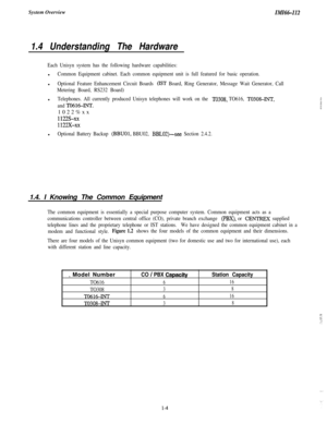 Page 7System OverviewIMI66-112
1.4 Understanding The Hardware
Each Unisyn system has the following hardware capabilities:l
Common Equipment cabinet. Each common equipment unit is full featured for basic operation.l
Optional Feature Enhancement Circuit Boards (IST Board, Ring Generator, Message Wait Generator, Call
Metering Board, RS232 Board)l
Telephones. All currently produced Unisyn telephones will work on the TO308, TO616, T0308-INT,
and 
TO616-INT.1022%xx
1122s-xx
1122x-xXl
Optional Battery Backup (BBUOI,...