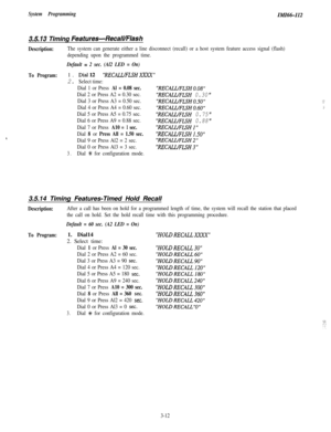 Page 62System ProgrammingIMI66-112
3.5.13 Timing Features-RecalUFlash
Description:The system can generate either a line disconnect (recall) or a host system feature access signal (flash)
depending upon the programmed time.
Default = 2 sec. (Al2 LED = On)
To Program:1. Dial12RECALL/FLSHZXX
2. Select time:
Dial 1 or Press 
Al = 0.08 sec.RECALVFLSHO.08
Dial 2 or Press A2 = 0.30 sec.RECALLlFLSH 0.30
Dial 3 or Press A3 = 0.50 sec.RECALLfFLSHO.507
Dial 4 or Press A4 = 0.60 sec.RECAL.UFLSHO.60;
Dial 5 or Press A5 =...