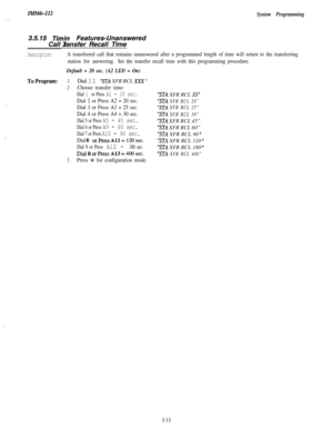 Page 63In!fI66-112
System Programming3.5.15 
Timin Features-Unanswered
Call ransfer Recall Time3
Description:A transferred call that remains unanswered after a programmed length of time will return to the transferring
station for answering.Set the transfer recall time with this programming procedure.
Default = 20 sec. (A2 LED = On)
.-.
ToProgram:1.Dial 11 “STA XFR RCL XXX ”
2.Choose transfer time:
Dial 1 or Press Al = 10 sec.
Dial 2 or Press A2 = 20 sec.
,
Dial 3 or Press A3 = 25 sec.
Dial 4 or Press A4 = 30...