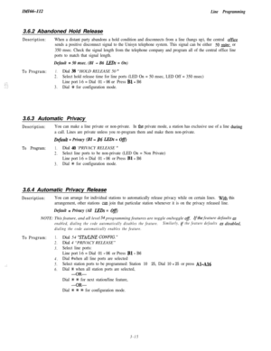 Page 65IMI66-112Line Programming3.6.2 Abandoned Hold Release
Description:
To Program:When a distant party abandons a hold condition and disconnects from a line (hangs up), the central office
sends a positive disconnect signal to the Unisyn telephone system. This signal can be either 
50 m,sec. or
350 msec. Check the signal length from the telephone company and program all of the central office line
ports to match that signal length.
Default = 50 msec. (BI - B6 LEDs = On)
1.Dial 38 “HOLD RELEASE 50 ”
2.Select...