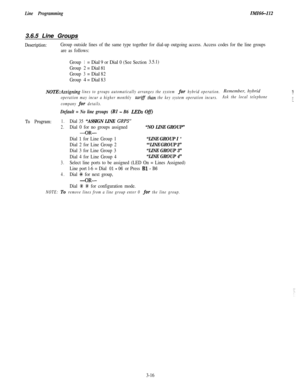 Page 66Line ProgrammingIMI66-I123.6.5 Line Groups
Description:Group outside lines of the same type together for dial-up outgoing access. Access codes for the line groups
are as follows:
Group
1=Dial9 orDial0(SeeSection3.5.1)
Group2=Dial
81
Group3=Dial82
Group4
=Dial83
NOTE:Assigning lines to groups automatically arranges the system for hybrid operation.Remember, hybrid5,L,
operation may incur a higher monthly tarifs than the key system operation incurs.Ask the local telephone;.I
company for details.._
Default =...