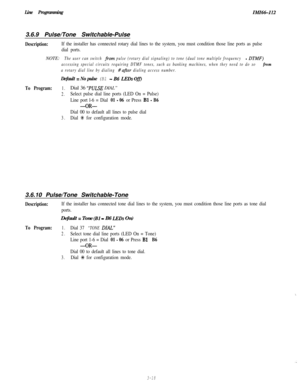 Page 68Line ProgrammingIM1661123.6.9 Pulse/Tone Switchable-Pulse
Description:If the installer has connected rotary dial lines to the system, you must condition those line ports as pulse
dial ports.NOTE:
The user can switch from pulse (rotary dial signaling) to tone (dual tone multiple frequency - DTMF) 
accessing special circuits requiring DTMF tones, such as banking machines, when they need to do so 
from
a rotary dial line by dialing #after dialing access number.
Default = No pulse (Bl - B6 LEDs Off)
To...