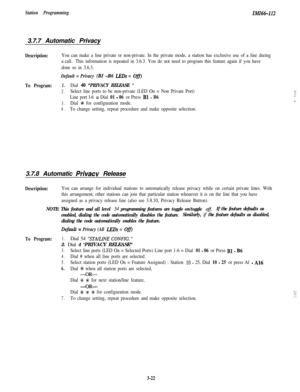 Page 72Station ProgrammingZMZ6W123.7.7 Automatic Privacy
Description:You can make a line private or non-private. In the private mode, a station has exclusive use of a line during
a call.This information is repeated in 3.6.3. You do not need to program this feature again if you have
done so in 3.6.3.
Default = Privacy (BI -B6 LEDs = Ofi
To Program:1.Dial 40 “PRIVACY RELEASE ”
2.Select line ports to be non-private (LED On = Non Private Port)r-..:
Line port l-6 = Dial 01 - 06 or Press Bl - B6:-.
3.Dial +K for...