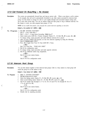 Page 73IMI6&I12Station Programming3.7.9 Call Forward On Busy/Ring 
- No Answer
Description:The system can automatically forward busy and ring-no answer calls.When a user places a call to station
A, for example, that call can be automatically forwarded to any other station associated by intercom hunt
group. Use this feature to arrange for calls to cycle rapidly through such associated stations testing each
one in turn with several rings. You can set stations within the hunt group to ring at different intervals....