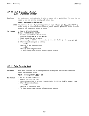 Page 74Station ProgrammingIn@%-I12
3.7. I ICall Origination Denied
(Line Origination Denied)
Description:You can deny users of selected stations the ability to originate calls on specified lines. This feature does not
prevent the user from answering incoming calls on these lines.
Default = None denied (AU LBDs = Off)
NOTE: This feature and all level 54 programming features are toggle on/toggle ofl the feature defaults m
enabled, dialing the code automatically disables the feature.Similarly, if the feature...